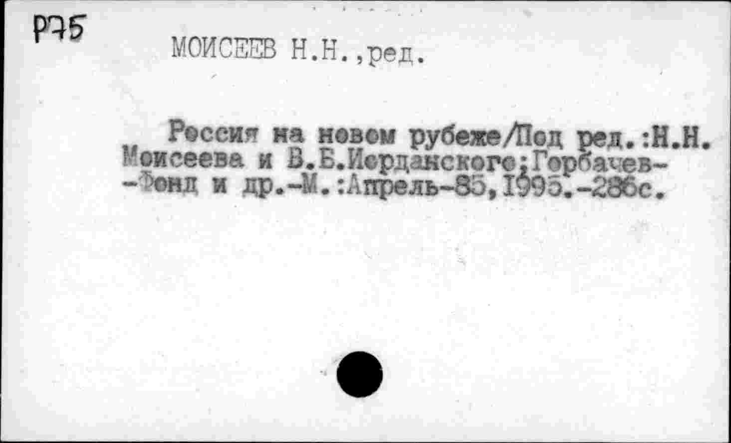 ﻿МОИСЕЕВ Н.Н.,ред.
Россия на новом рубежеЛ1од ред. :Н.Н.
Моисеева и В.Б.Иорданского;Горбачев--'он л и др.-М. :Апрель-85, 1995. -286с.